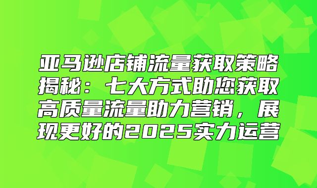 亚马逊店铺流量获取策略揭秘：七大方式助您获取高质量流量助力营销，展现更好的2025实力运营
