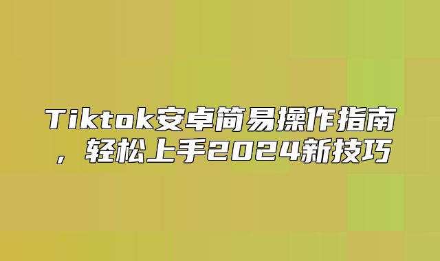 Tiktok安卓简易操作指南，轻松上手2025新技巧