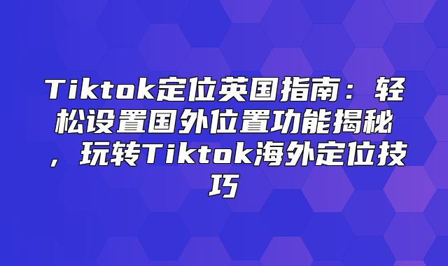 Tiktok定位英国指南：轻松设置国外位置功能揭秘，玩转Tiktok海外定位技巧