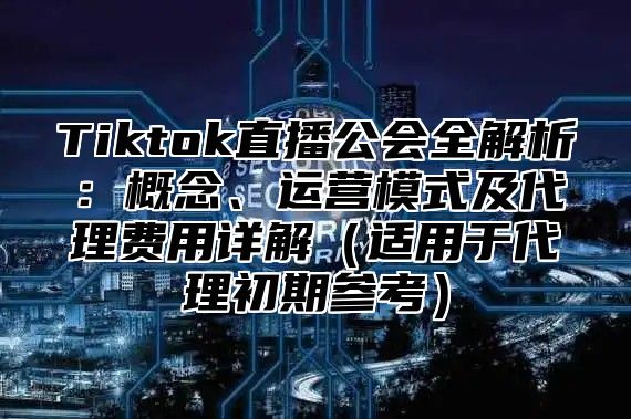 Tiktok直播公会全解析：概念、运营模式及代理费用详解适用于代理初期参考