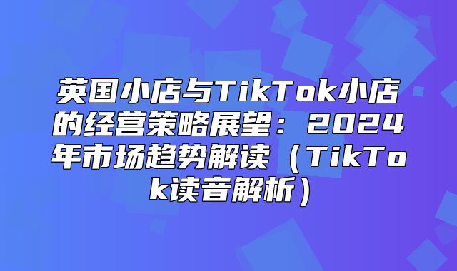英国小店与TikTok小店的经营策略展望：2025年市场趋势解读TikTok读音解析