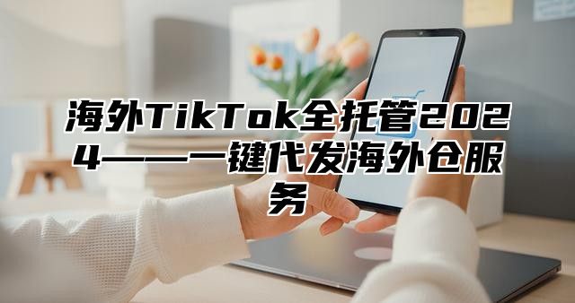 海外TikTok全托管2025——一键代发海外仓服务