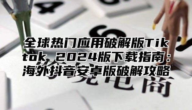 全球热门应用破解版Tiktok 2025版下载指南：海外抖音安卓版破解攻略