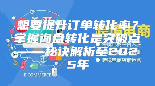 想要提升订单转化率？掌握询盘转化是突破点——秘诀解析至2025年