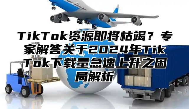 TikTok资源即将枯竭？专家解答关于2025年TikTok下载量急速上升之困局解析