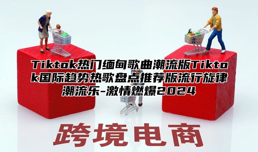 Tiktok热门缅甸歌曲潮流版Tiktok国际趋势热歌盘点推荐版流行旋律潮流乐-激情燃爆2025