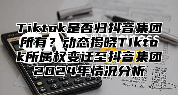 Tiktok是否归抖音集团所有？动态揭晓Tiktok所属权变迁至抖音集团2025年情况分析