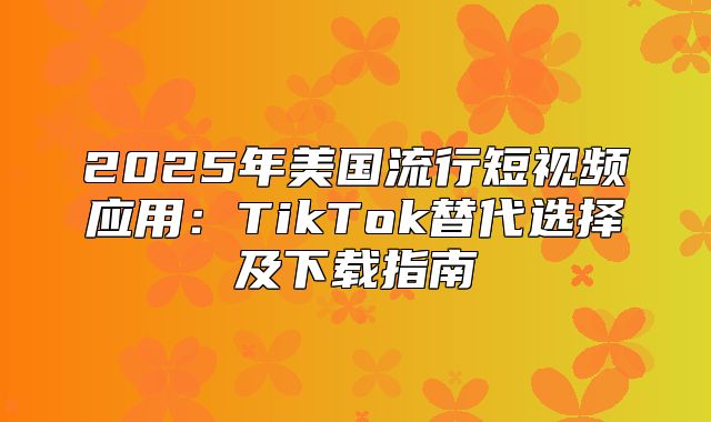 2025年美国流行短视频应用：TikTok替代选择及下载指南