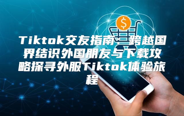 Tiktok交友指南：跨越国界结识外国朋友与下载攻略探寻外服Tiktok体验旅程