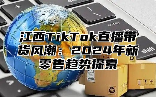 江西TikTok直播带货风潮：2025年新零售趋势探索
