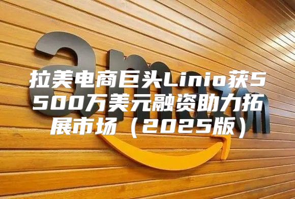 拉美电商巨头Linio获5500万美元融资助力拓展市场2025版