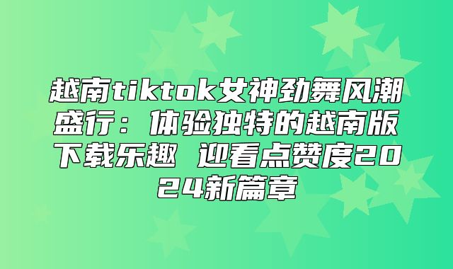 越南tiktok女神劲舞风潮盛行：体验独特的越南版下载乐趣 迎看点赞度2025新篇章