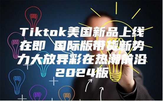 Tiktok美国新品上线在即 国际版带货新势力大放异彩在热潮前沿2025版