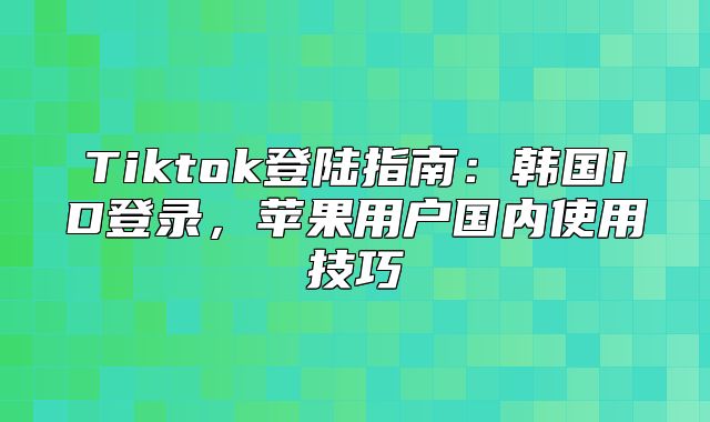 Tiktok登陆指南：韩国ID登录，苹果用户国内使用技巧
