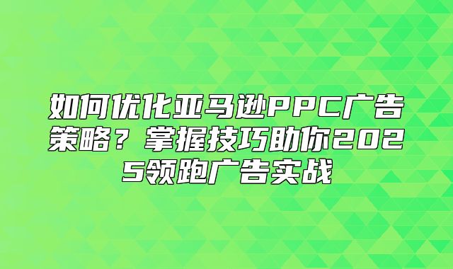 如何优化亚马逊PPC广告策略？掌握技巧助你2025领跑广告实战