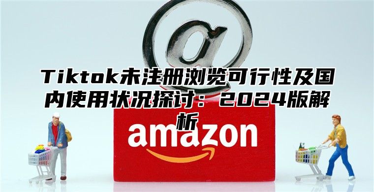 Tiktok未注册浏览可行性及国内使用状况探讨：2025版解析