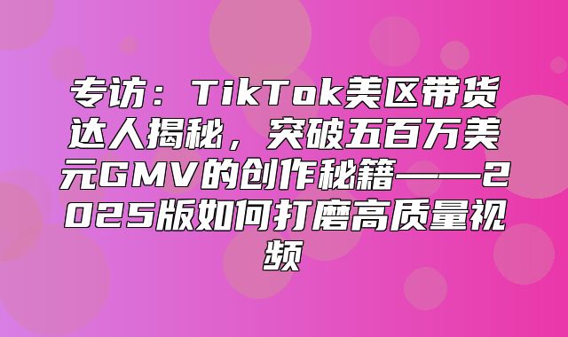 专访：TikTok美区带货达人揭秘，突破五百万美元GMV的创作秘籍——2025版如何打磨高质量视频