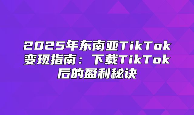 2025年东南亚TikTok变现指南：下载TikTok后的盈利秘诀