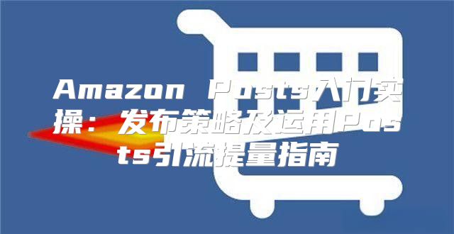 Amazon Posts入门实操：发布策略及运用Posts引流提量指南