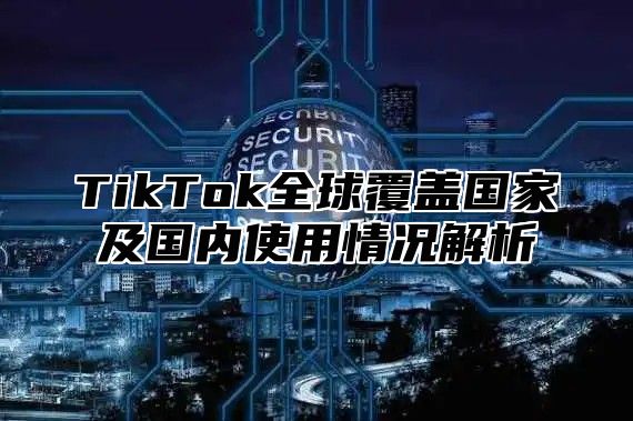 TikTok全球覆盖国家及国内使用情况解析
