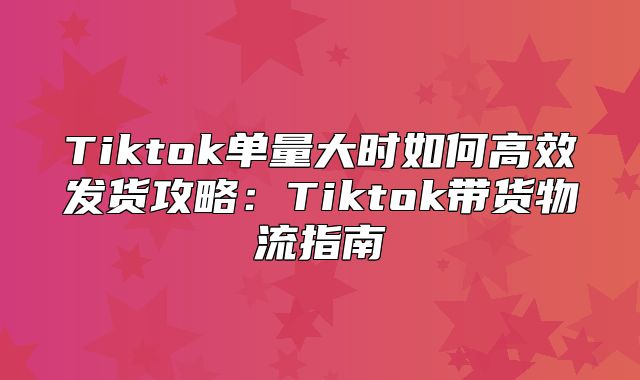 Tiktok单量大时如何高效发货攻略：Tiktok带货物流指南