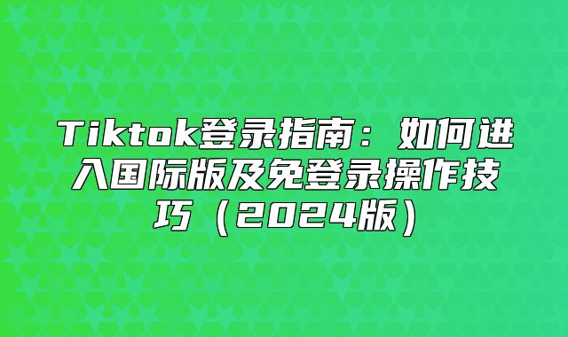 Tiktok登录指南：如何进入国际版及免登录操作技巧2025版