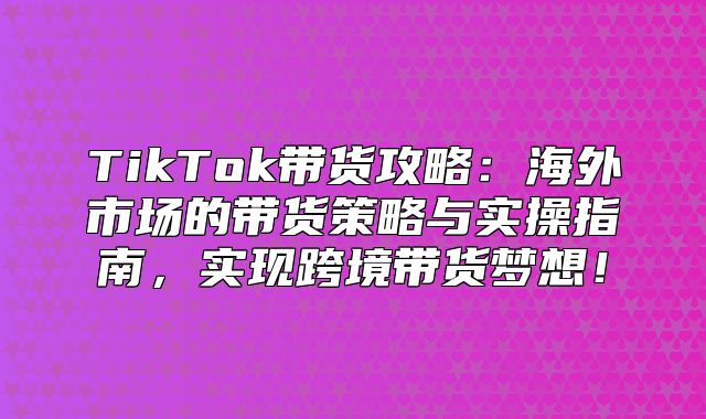 TikTok带货攻略：海外市场的带货策略与实操指南，实现跨境带货梦想！