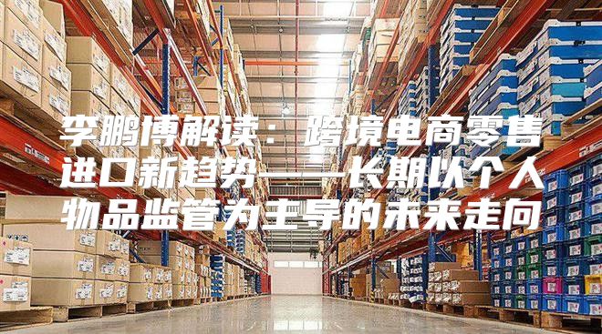 李鹏博解读：跨境电商零售进口新趋势——长期以个人物品监管为主导的未来走向