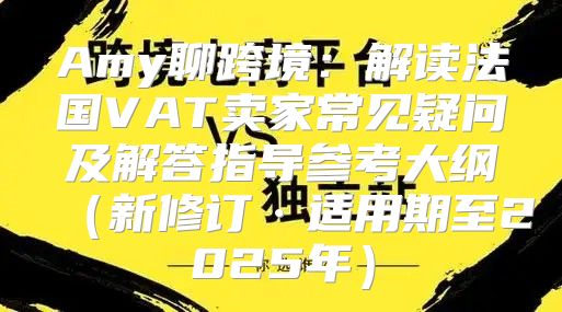 Amy聊跨境：解读法国VAT卖家常见疑问及解答指导参考大纲新修订·适用期至2025年