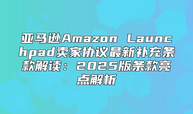 亚马逊Amazon Launchpad卖家协议最新补充条款解读：2025版条款亮点解析