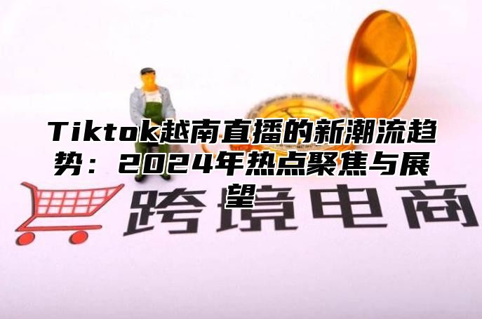 Tiktok越南直播的新潮流趋势：2025年热点聚焦与展望