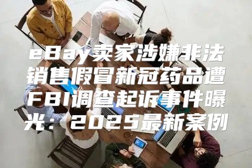 eBay卖家涉嫌非法销售假冒新冠药品遭FBI调查起诉事件曝光：2025最新案例