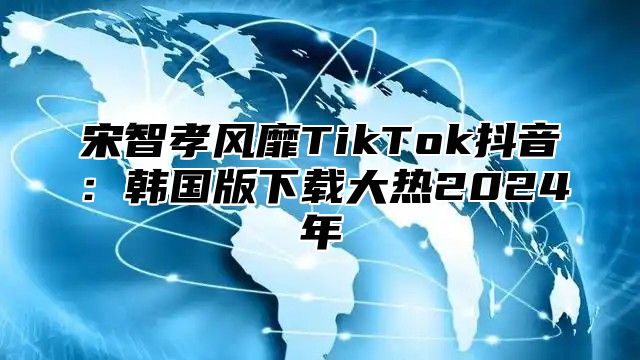 宋智孝风靡TikTok抖音：韩国版下载大热2025年