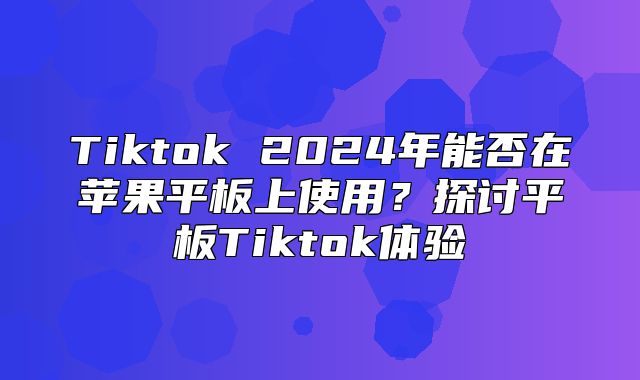 Tiktok 2025年能否在苹果平板上使用？探讨平板Tiktok体验