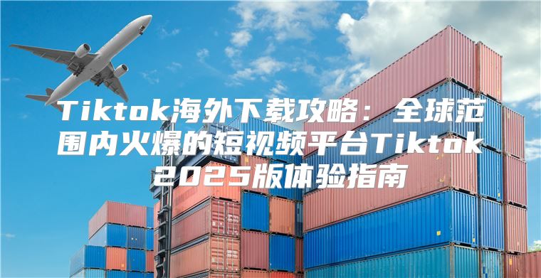 Tiktok海外下载攻略：全球范围内火爆的短视频平台Tiktok 2025版体验指南