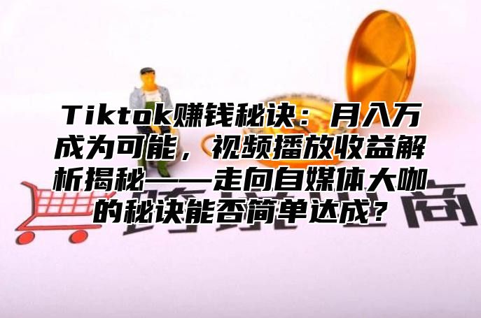 Tiktok赚钱秘诀：月入万成为可能，视频播放收益解析揭秘——走向自媒体大咖的秘诀能否简单达成？