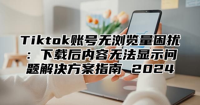 Tiktok账号无浏览量困扰：下载后内容无法显示问题解决方案指南 2025