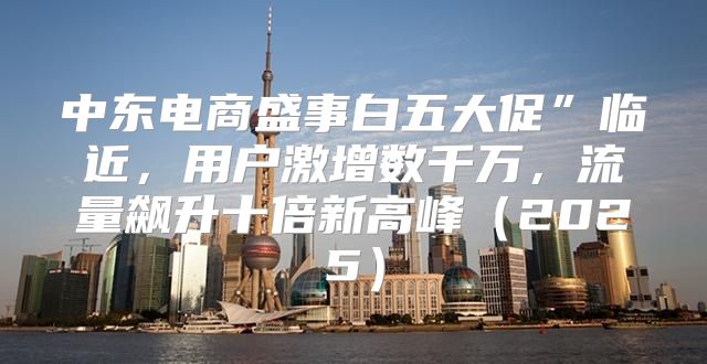 中东电商盛事白五大促”临近，用户激增数千万，流量飙升十倍新高峰2025