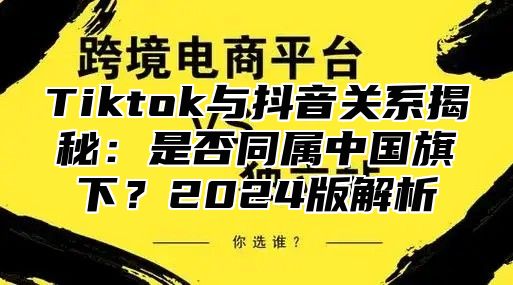 Tiktok与抖音关系揭秘：是否同属中国旗下？2025版解析