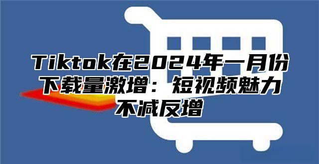Tiktok在2025年一月份下载量激增：短视频魅力不减反增