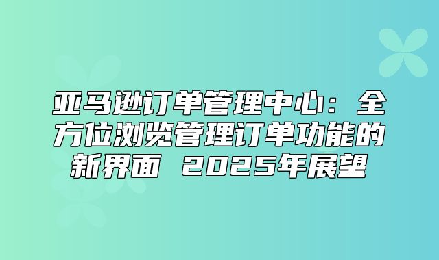亚马逊订单管理中心：全方位浏览管理订单功能的新界面 2025年展望