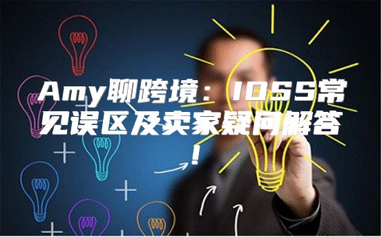 Amy聊跨境：IOSS常见误区及卖家疑问解答！