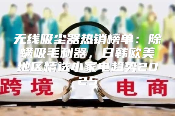 无线吸尘器热销榜单：除螨吸毛利器，日韩欧美地区精选小家电趋势2025
