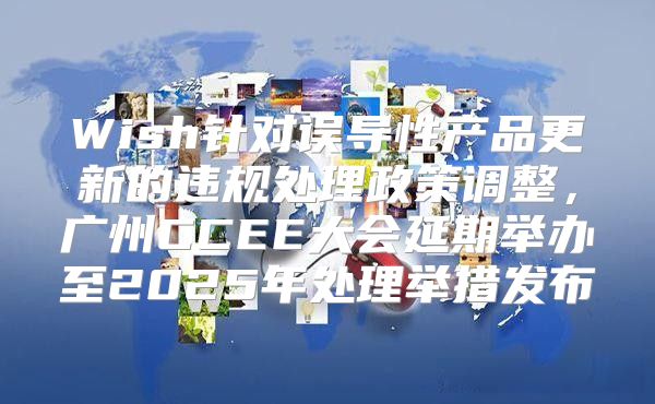 Wish针对误导性产品更新的违规处理政策调整，广州CCEE大会延期举办至2025年处理举措发布