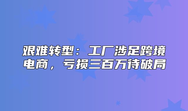 艰难转型：工厂涉足跨境电商，亏损三百万待破局