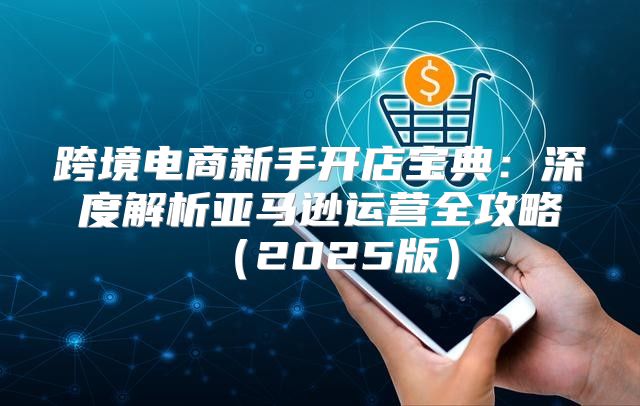 跨境电商新手开店宝典：深度解析亚马逊运营全攻略2025版