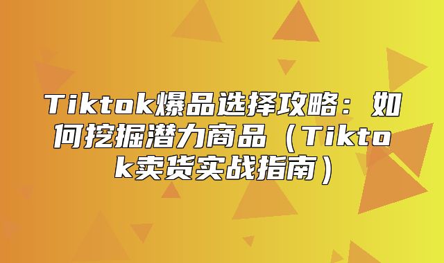 Tiktok爆品选择攻略：如何挖掘潜力商品Tiktok卖货实战指南