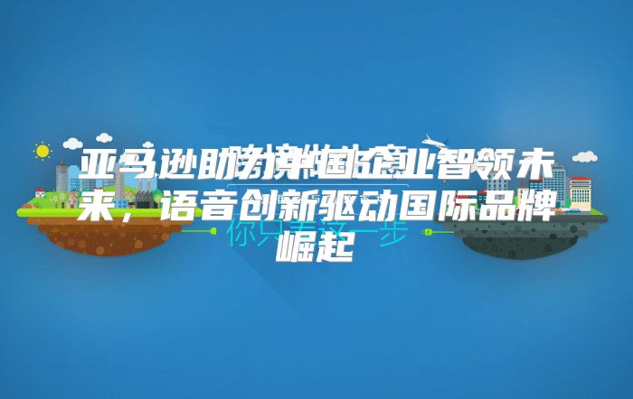 亚马逊助力中国企业智领未来，语音创新驱动国际品牌崛起