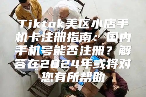 Tiktok美区小店手机卡注册指南：国内手机号能否注册？解答在2025年或将对您有所帮助