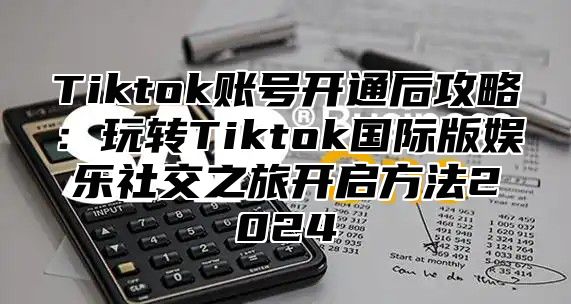 Tiktok账号开通后攻略：玩转Tiktok国际版娱乐社交之旅开启方法2025